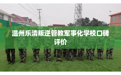 温州乐清叛逆管教军事化学校口碑评价