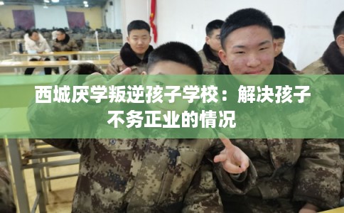 西城厌学叛逆孩子学校：解决孩子不务正业的情况