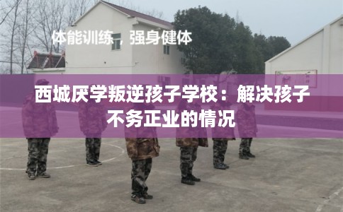 西城厌学叛逆孩子学校：解决孩子不务正业的情况