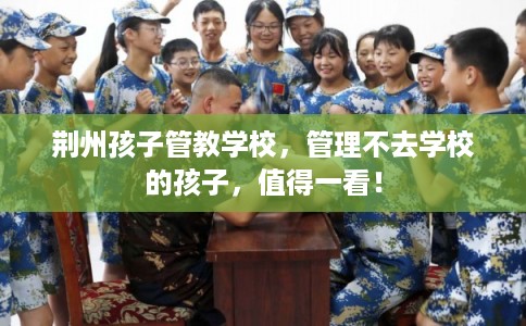荆州孩子管教学校，管理不去学校的孩子，值得一看！