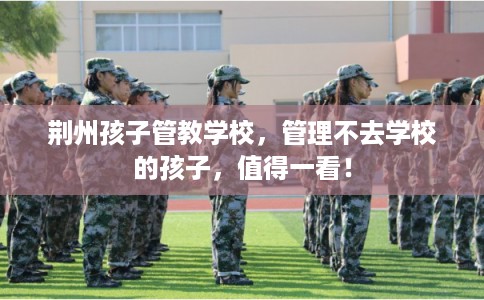 荆州孩子管教学校，管理不去学校的孩子，值得一看！