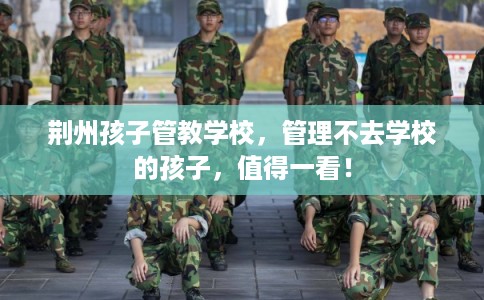 荆州孩子管教学校，管理不去学校的孩子，值得一看！