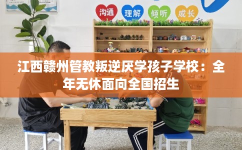 江西赣州管教叛逆厌学孩子学校：全年无休面向全国招生