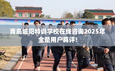 青岛城阳特训学校在线咨询2025年全是用户真评!