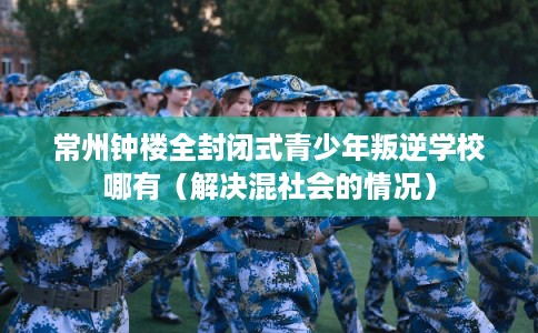 常州钟楼全封闭式青少年叛逆学校哪有（解决混社会的情况）