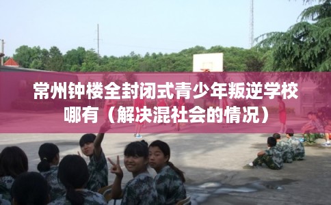 常州钟楼全封闭式青少年叛逆学校哪有（解决混社会的情况）