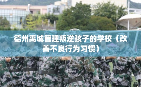 德州禹城管理叛逆孩子的学校(改善不良行为习惯) 德州禹城管理叛逆孩子的学校(改善不良行为习惯)