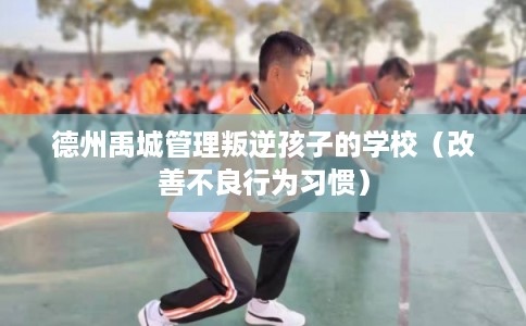 德州禹城管理叛逆孩子的学校(改善不良行为习惯) 德州禹城管理叛逆孩子的学校(改善不良行为习惯)