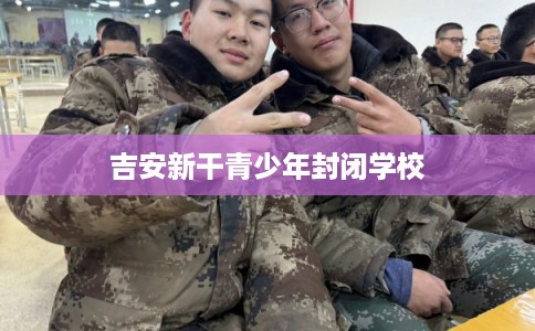 吉安新干青少年封闭学校 吉安新干青少年封闭学校
