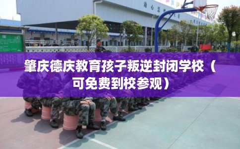 肇庆德庆教育孩子叛逆封闭学校（可免费到校参观）