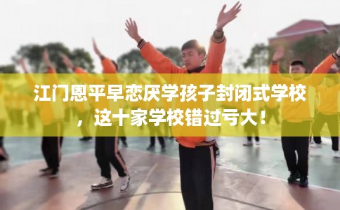 江门恩平早恋厌学孩子封闭式学校,这十家学校错过亏大! 江门恩平早恋厌学孩子封闭式学校,这十家学校错过亏大!