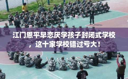 江门恩平早恋厌学孩子封闭式学校,这十家学校错过亏大! 江门恩平早恋厌学孩子封闭式学校,这十家学校错过亏大!