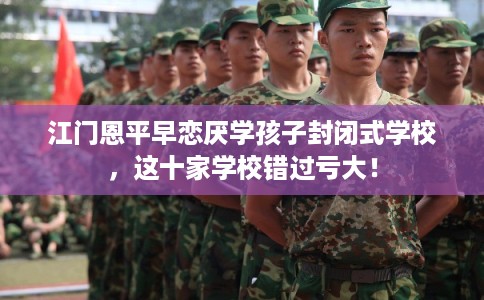 江门恩平早恋厌学孩子封闭式学校，这十家学校错过亏大！