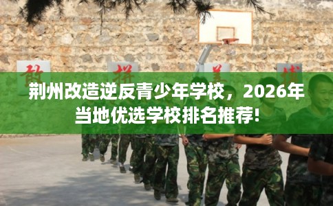 荆州改造逆反青少年学校，2026年当地优选学校排名推荐!