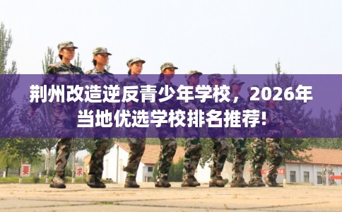 荆州改造逆反青少年学校，2026年当地优选学校排名推荐!