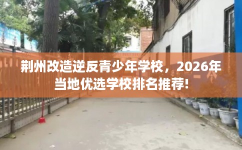 荆州改造逆反青少年学校，2026年当地优选学校排名推荐!
