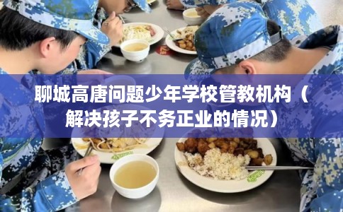 聊城高唐问题少年学校管教机构（解决孩子不务正业的情况）