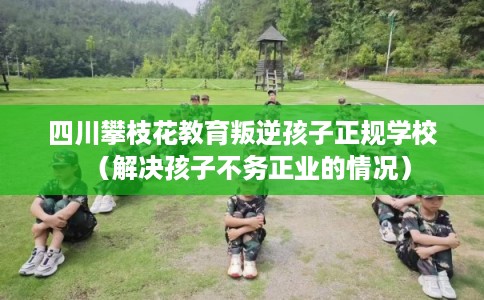 四川攀枝花教育叛逆孩子正规学校(解决孩子不务正业的情况) 四川攀枝花教育叛逆孩子正规学校(解决孩子不务正业的情况)