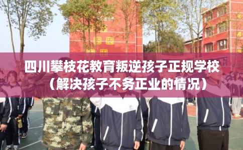 四川攀枝花教育叛逆孩子正规学校（解决孩子不务正业的情况）
