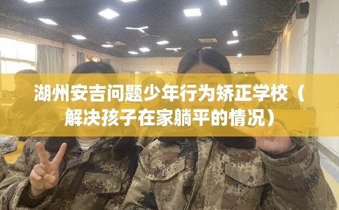 湖州安吉问题少年行为矫正学校(解决孩子在家躺平的情况) 湖州安吉问题少年行为矫正学校(解决孩子在家躺平的情况)