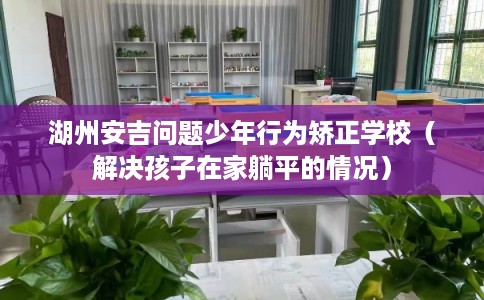 湖州安吉问题少年行为矫正学校(解决孩子在家躺平的情况) 湖州安吉问题少年行为矫正学校(解决孩子在家躺平的情况)