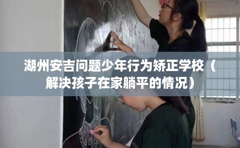 湖州安吉问题少年行为矫正学校(解决孩子在家躺平的情况) 湖州安吉问题少年行为矫正学校(解决孩子在家躺平的情况)