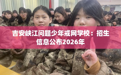 吉安峡江问题少年戒网学校：招生信息公布2026年