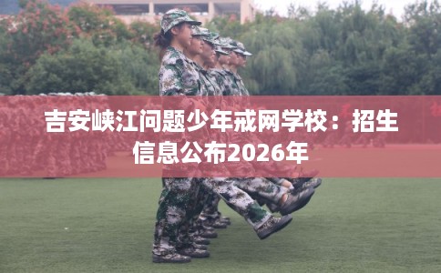 吉安峡江问题少年戒网学校：招生信息公布2026年
