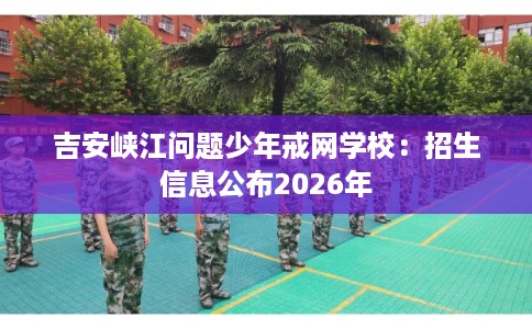 吉安峡江问题少年戒网学校：招生信息公布2026年