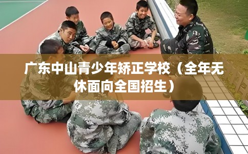 广东中山青少年矫正学校(全年无休面向全国招生) 广东中山青少年矫正学校(全年无休面向全国招生)
