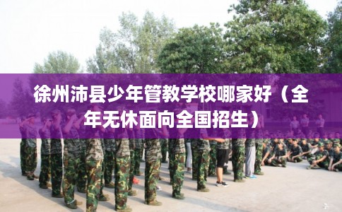 徐州沛县少年管教学校哪家好（全年无休面向全国招生）