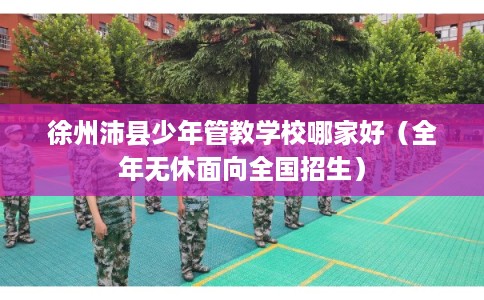 徐州沛县少年管教学校哪家好（全年无休面向全国招生）
