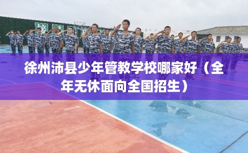 徐州沛县少年管教学校哪家好（全年无休面向全国招生）