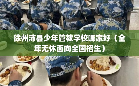 徐州沛县少年管教学校哪家好（全年无休面向全国招生）