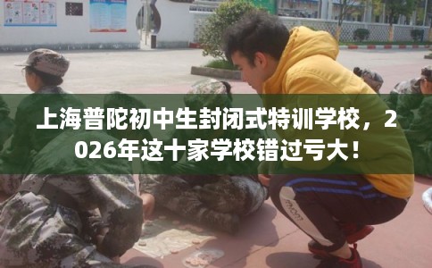 上海普陀初中生封闭式特训学校，2026年这十家学校错过亏大！