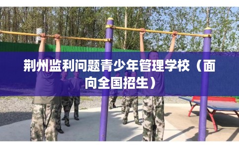 荆州监利问题青少年管理学校（面向全国招生）