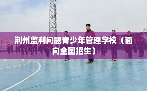 荆州监利问题青少年管理学校（面向全国招生）