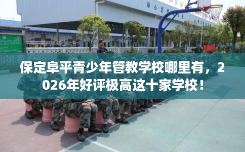 保定阜平青少年管教学校哪里有，2026年好评极高这十家学校！