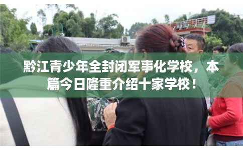 黔江青少年全封闭军事化学校,本篇今日隆重介绍十家学校! 黔江青少年全封闭军事化学校,本篇今日隆重介绍十家学校!