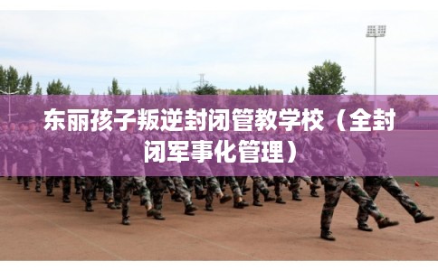 东丽孩子叛逆封闭管教学校（全封闭军事化管理）