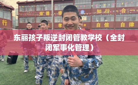 东丽孩子叛逆封闭管教学校（全封闭军事化管理）