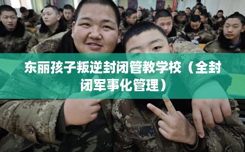 东丽孩子叛逆封闭管教学校（全封闭军事化管理）