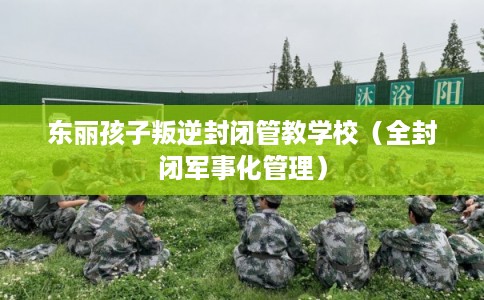 东丽孩子叛逆封闭管教学校（全封闭军事化管理）