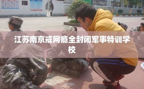 江苏南京戒网瘾全封闭军事特训学校