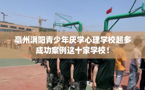 亳州涡阳青少年厌学心理学校超多成功案例这十家学校！