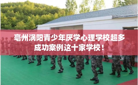 亳州涡阳青少年厌学心理学校超多成功案例这十家学校！