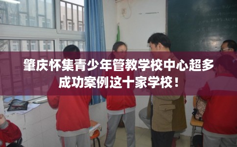 肇庆怀集青少年管教学校中心超多成功案例这十家学校! 肇庆怀集青少年管教学校中心超多成功案例这十家学校!