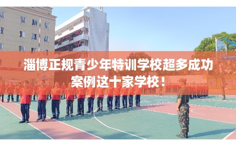 淄博正规青少年特训学校超多成功案例这十家学校! 淄博正规青少年特训学校超多成功案例这十家学校!