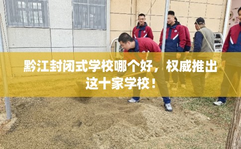 黔江封闭式学校哪个好，权威推出这十家学校！
