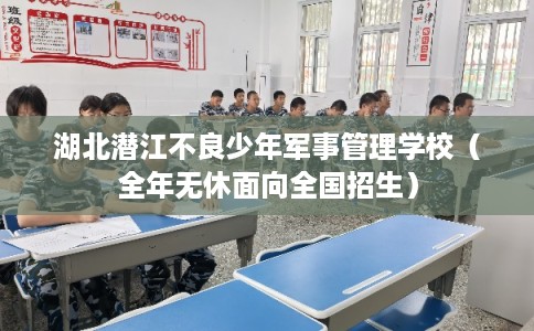 湖北潜江不良少年军事管理学校（全年无休面向全国招生）